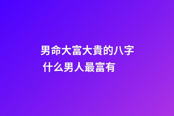 男命大富大貴的八字 什么男人最富有